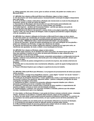 e) efeitos especiais, tais como: curvar, girar ou esticar um texto, não podem ser criados com o
Microsoft Word.
27. (MPU/96) Com relação ao Microsoft Word para Windows, julgue os itens a seguir.
a) Um documento com várias seções possui, necessariamente, numeração de página independente
para cada seção.
b) A fim de facilitar a edição, Cabeçalhos e Rodapés são visíveis tanto no modo de Visualização de
Impressão, quanto no modo de Layout de Página.
c) Documentos de Mesclagem são documentos em que informações personalizadas são
combinadas com um texto-padrão, como em cartas-modelo, por exemplo.
d) O botão Imprimir – da Barra de Ferramentas Padrão – permite que apenas uma parte do
documento ativo seja selecionada para impressão.
e) Uma deficiência do Word é não permitir o acesso direto a uma página específica, obrigando o
usuário a rolar, por meio da Barra de Rolagem, todas as páginas precedentes à página desejada,
a fim de visualizá-la na tela.
28. (MPU/96) Com relação à utilização de fórmulas no Microsoft Excel, julgue os itens abaixo.
a) Fórmulas podem ser constituídas por funções usadas sozinhas ou aninhadas dentro de outras
funções, as quais podem ser inseridas automaticamente pelo Assistente de Função.
b) As fórmulas “=MÉDIA(C22:C26) e =(C22+C23+C24+C25+C26)/5” são equivalentes.
c) Nomes de intervalos – grupos de dados semelhantes em uma área retangular de uma planilha –
podem ser utilizados nas fórmulas, no lugar das referências de células.
d) Quando uma fórmula que contém referências relativas é copiada de um lugar para outro, as
referências são ajustadas, de modo a refletir a nova localização da fórmula.
29. (MPU/96) Com relação ao Windows, julgue os itens abaixo.
a) Permite copiar arquivos, de um diretório e/ou disco para outro, da mesma forma que blocos de
texto são copiados e colados em um editor de textos para Windows ou seja, utilizando-se as
opções Copiar e Colar do menu Editar.
b) Permite que os usuários de um determinado computador personalizem a configuração da área de
trabalho, conforme suas preferências, alternando para uma configuração particular, sempre que
efetuado um login.
c) Utiliza o conceito de pastas analogamente ao conceito de arquivos, das versões anteriores do
Windows.
d) Permite abrir os documentos mais recentemente utilizados, a partir da opção Configurações do
menu Iniciar.
e) Possui o Windows Explorer para configurar a aparência da área de trabalho.
30. (MPU/96) O Microsoft Word para Windows, é um programa de processamento de textos que possui
vários recursos.
a) Autocorreção = corrige erros ortográficos comuns – como digitar “numero” em vez de “número” –
assim que o usuário digita o primeiro espaço após a palavra.
b) Verificação de Ortografia Automática = revisa rapidamente o texto e a formatação existente em um
documento e melhora sua aparência, aplicando estilos – padrão a cabeçalho, parágrafos de texto
e parágrafos formatados como listas.
c) Assistente do Office = monitora os comandos utilizados enquanto trabalha com o Word e
apresenta sugestões para tornar o trabalho mais eficiente.
d) Autotexto = permite maior controle sobre a inserção de texto repetido e é especialmente útil
quando se digitam números ou texto com formatação complexa.
e) Autoformatação = sublinha, com uma linha vermelha e ondulada, palavras que não estejam
corretas, imediatamente após a sua digitação.
31. Uma tabela, no Word para Windows, é uma grade de linhas e colunas contendo caixas - chamadas
células - de textos ou de gráficos. A respeito desse assunto, julgue os itens seguintes.
a) Dentro de cada célula, o texto quebra somente quando se pressiona a tecla Enter, ao contrário do
que acontece nas outras partes do documento, em que a quebra ocorre de forma automática, nas
margens.
b) A estrutura estética de uma tabela pode ser reproduzida utilizando-se recursos de tabulação.
c) O Conteúdo de uma tabela só pode ser alterado quando as grades estão visíveis.
d) O Microsoft Word dispõe de recursos próprios para realizar cálculo em tabela, não sendo
necessária a integração com o Microsoft Excel para tal tarefa.
 