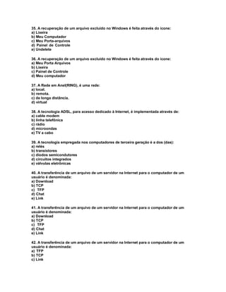 35. A recuperação de um arquivo excluído no Windows é feita através do ícone:
a) Lixeira
b) Meu Computador
c) Meu Porta-arquivos
d) Painel de Controle
e) Undelete
36. A recuperação de um arquivo excluído no Windows é feita através do ícone:
a) Meu Porta Arquivos
b) Lixeira
c) Painel de Controle
d) Meu computador
37. A Rede em Anel(RING), é uma rede:
a) local.
b) remota.
c) de longa distância.
d) virtual
38. A tecnologia ADSL, para acesso dedicado à Internet, é implementada através de:
a) cable modem
b) linha telefônica
c) rádio
d) microondas
e) TV a cabo
39. A tecnologia empregada nos computadores de terceira geração é a dos (das):
a) relés
b) transistores
c) diodos semicondutores
d) circuitos integrados
e) válvulas eletrônicas
40. A transferência de um arquivo de um servidor na Internet para o computador de um
usuário é denominada:
a) Download
b) TCP
c) TFP
d) Chat
e) Link
41. A transferência de um arquivo de um servidor na Internet para o computador de um
usuário é denominada:
a) Download
b) TCP
c) TFP
d) Chat
e) Link
42. A transferência de um arquivo de um servidor na Internet para o computador de um
usuário é denominada:
a) TFP
b) TCP
c) Link
 