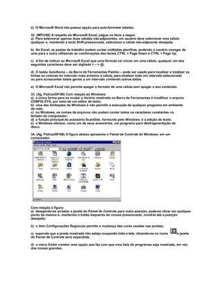 e) O Microsoft Word não possui opção para auto-formatar tabelas.
32. (MPU/96) A respeito do Microsoft Excel, julgue os itens a seguir.
a) Para selecionar apenas duas células não-adjacentes, um usuário deve selecionar uma célula
qualquer e, mantendo a tecla Shift pressionada, selecionar a célula não-adjacente desejada.
b) No Excel, as pastas de trabalho podem conter múltiplas planilhas, podendo o usuário navegar de
uma para a outra utilizando as combinações das teclas CTRL + Page Down e CTRL + Page Up.
c) A fim de indicar ao Microsoft Excel que uma fórmula vai iniciar em uma célula, qualquer um dos
seguintes caracteres deve ser digitado + – = @.
d) O botão AutoSoma – da Barra de Ferramentas Padrão – pode ser usado para localizar e totalizar as
linhas ou colunas do intervalo mais próximo à célula, para totalizar todo um intervalo selecionado
ou para acrescentar totais gerais a um intervalo contendo outros totais.
e) O Microsoft Excel não permite apagar o formato de uma célula sem apagar o seu conteúdo.
33. (Ag. Polícia/DF/98) Com relação ao Windows:
a) a única forma para se mudar o horário mostrado na Barra de Ferramentas é modificar o arquivo
CONFIG.SYS, por meio de um editor de texto;
b) uma das limitações do Windows é não permitir a execução de qualquer programa em ambiente
de rede;
c) no Windows, os nomes de arquivos não podem conter todos os caracteres constantes no
teclado do computador;
d) a função principal do acessório ScanDisk, fornecido pelo Windows, é a edição de texto;
e) o Windows oferece, como um de seus acessórios, um programa para desfragmentação de
disco.
34. (Ag. Polícia/DF/98) A figura abaixo apresenta o Painel de Controle do Windows, em um
computador.
Com relação à figura:
a) desejando-se arrastar a janela do Painel de Controle para outra posição, pode-se clicar em qualquer
ponto da mesma e, mantendo o botão esquerdo do mouse pressionado, movê-la até a posição
desejada;
b) o item Configurações Regionais permite a mudança das cores usadas nas janelas;
c) supondo que a janela mostrada não esteja ocupando toda a tela, clicando-se no ícone a janela
do Painel de Controle será expandida;
d) o menu Exibir contém uma opção que faz com que uma lista de programas seja mostrada, em vez
dos ícones grandes;
 