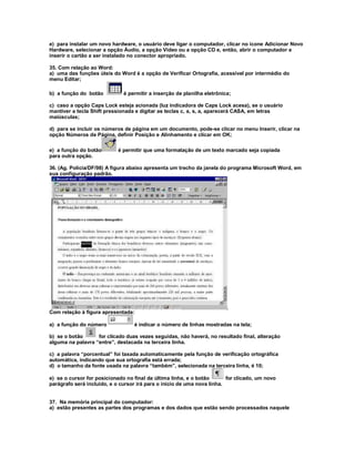 e) para instalar um novo hardware, o usuário deve ligar o computador, clicar no ícone Adicionar Novo
Hardware, selecionar a opção Áudio, a opção Vídeo ou a opção CD e, então, abrir o computador e
inserir o cartão a ser instalado no conector apropriado.
35. Com relação ao Word:
a) uma das funções úteis do Word é a opção de Verificar Ortografia, acessível por intermédio do
menu Editar;
b) a função do botão é permitir a inserção de planilha eletrônica;
c) caso a opção Caps Lock esteja acionada (luz indicadora de Caps Lock acesa), se o usuário
mantiver a tecla Shift pressionada e digitar as teclas c, a, s, a, aparecerá CASA, em letras
maiúsculas;
d) para se incluir os números de página em um documento, pode-se clicar no menu Inserir, clicar na
opção Números de Página, definir Posição e Alinhamento e clicar em OK;
e) a função do botão é permitir que uma formatação de um texto marcado seja copiada
para outra opção.
36. (Ag. Polícia/DF/98) A figura abaixo apresenta um trecho da janela do programa Microsoft Word, em
sua configuração padrão.
Com relação à figura apresentada:
a) a função do número é indicar o número de linhas mostradas na tela;
b) se o botão for clicado duas vezes seguidas, não haverá, no resultado final, alteração
alguma na palavra “entre”, destacada na terceira linha.
c) a palavra “porcentual” foi taxada automaticamente pela função de verificação ortográfica
automática, indicando que sua ortografia está errada;
d) o tamanho da fonte usada na palavra “também”, selecionada na terceira linha, é 10;
e) se o cursor for posicionado no final da última linha, e o botão for clicado, um novo
parágrafo será incluído, e o cursor irá para o início de uma nova linha.
37. Na memória principal do computador:
a) estão presentes as partes dos programas e dos dados que estão sendo processados naquele
 
