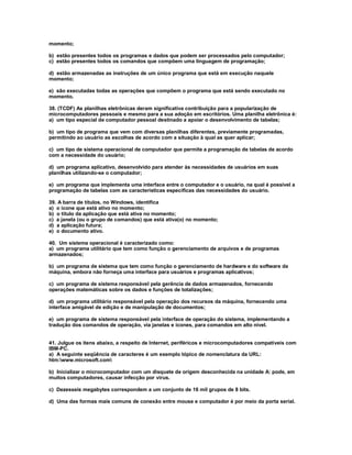 momento;
b) estão presentes todos os programas e dados que podem ser processados pelo computador;
c) estão presentes todos os comandos que compõem uma linguagem de programação;
d) estão armazenadas as instruções de um único programa que está em execução naquele
momento;
e) são executadas todas as operações que compõem o programa que está sendo executado no
momento.
38. (TCDF) As planilhas eletrônicas deram significativa contribuição para a popularização de
microcomputadores pessoais e mesmo para a sua adoção em escritórios. Uma planilha eletrônica é:
a) um tipo especial de computador pessoal destinado a apoiar o desenvolvimento de tabelas;
b) um tipo de programa que vem com diversas planilhas diferentes, previamente programadas,
permitindo ao usuário as escolhas de acordo com a situação à qual as quer aplicar;
c) um tipo de sistema operacional de computador que permite a programação de tabelas de acordo
com a necessidade do usuário;
d) um programa aplicativo, desenvolvido para atender às necessidades de usuários em suas
planilhas utilizando-se o computador;
e) um programa que implementa uma interface entre o computador e o usuário, na qual é possível a
programação de tabelas com as características específicas das necessidades do usuário.
39. A barra de títulos, no Windows, identifica
a) o ícone que está ativo no momento;
b) o título da aplicação que está ativa no momento;
c) a janela (ou o grupo de comandos) que está ativa(o) no momento;
d) a aplicação futura;
e) o documento ativo.
40. Um sistema operacional é caracterizado como:
a) um programa utilitário que tem como função o gerenciamento de arquivos e de programas
armazenados;
b) um programa de sistema que tem como função o gerenciamento de hardware e do software da
máquina, embora não forneça uma interface para usuários e programas aplicativos;
c) um programa de sistema responsável pela gerência de dados armazenados, fornecendo
operações matemáticas sobre os dados e funções de totalizações;
d) um programa utilitário responsável pela operação dos recursos da máquina, fornecendo uma
interface amigável de edição e de manipulação de documentos;
e) um programa de sistema responsável pela interface de operação do sistema, implementando a
tradução dos comandos de operação, via janelas e ícones, para comandos em alto nível.
41. Julgue os itens abaixo, a respeito de Internet, periféricos e microcomputadores compatíveis com
IBM-PC.
a) A seguinte seqüência de caracteres é um exemplo tópico de nomenclatura da URL:
htm:www.microsoft.com
b) Inicializar o microcomputador com um disquete de origem desconhecida na unidade A: pode, em
muitos computadores, causar infecção por vírus.
c) Dezesseis megabytes correspondem a um conjunto de 16 mil grupos de 8 bits.
d) Uma das formas mais comuns de conexão entre mouse e computador é por meio da porta serial.
 