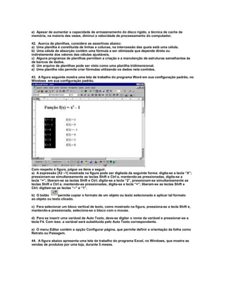 e) Apesar de aumentar a capacidade de armazenamento do disco rígido, a técnica de cache de
memória, na maioria das vezes, diminui a velocidade de processamento do computador.
42. Acerca de planilhas, considere as assertivas abaixo:
a) Uma planilha é constituída de linhas e colunas, na intercessão das quais está uma célula.
b) Uma célula de absorção contém uma fórmula a ser otimizada que depende direta ou
indiretamente dos valores das células ajustáveis.
c) Alguns programas de planilhas permitem a criação e a manutenção de estruturas semelhantes às
de bancos de dados.
d) Um arquivo de planilhas pode ser visto como uma planilha tridimensional.
e) Uma planilha não permite criar fórmulas utilizando os dados nela contidos.
43. A figura seguinte mostra uma tela de trabalho do programa Word em sua configuração padrão, no
Windows em sua configuração padrão.
Com respeito à figura, julgue os itens a seguir.
a) A expressão (X2 –1) mostrada na figura pode ser digitada da seguinte forma: digita-se a tecla “X”;
pressionam-se simultaneamente as teclas Shift e Ctrl e, mantendo-as pressionadas, digita-se a
tecla “=”; liberam-se as teclas Shift e Ctrl; digita-se a tecla “2”, pressionam-se simultaneamente as
teclas Shift e Ctrl e, mantendo-as pressionadas, digita-se a tecla “=”; liberam-se as teclas Shift e
Ctrl; digitam-se as teclas “–” e “1”.
b) O botão permite copiar o formato de um objeto ou texto selecionado e aplicar tal formato
ao objeto ou texto clicado.
c) Para selecionar um bloco vertical de texto, como mostrado na figura, pressiona-se a tecla Shift e,
mantendo-a pressionada, seleciona-se o bloco com o mouse.
d) Para se inserir uma variável de Auto Texto, deve-se digitar o nome da variável e pressionar-se a
tecla F4. Com isso. a variável será substituída pelo Auto Texto correspondente.
e) O menu Editar contém a opção Configurar página, que permite definir a orientação da folha como
Retrato ou Paisagem.
44. A figura abaixo apresenta uma tela de trabalho do programa Excel, no Windows, que mostra as
vendas de produtos por uma loja, durante 5 meses.
 