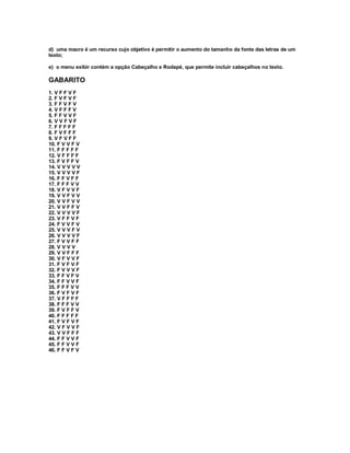 d) uma macro é um recurso cujo objetivo é permitir o aumento do tamanho da fonte das letras de um
texto;
e) o menu exibir contém a opção Cabeçalho e Rodapé, que permite incluir cabeçalhos no texto.
GABARITO
1. V F F V F
2. F V F V F
3. F F V F V
4. V F F F V
5. F F V V F
6. V V F V F
7. F F F F F
8. F V F F F
9. V F V F F
10. F V V F V
11. F F F F F
12. V F F F F
13. F V F F V
14. V V V V V
15. V V V V F
16. F F V F F
17. F F F V V
18. V F V V F
19. V V F V V
20. V V F V V
21. V V F F V
22. V V V V F
23. V F F V F
24. F V V F V
25. V V V F V
26. V V V V F
27. F V V F F
28. V V V V
29. V V F F F
30. V F V V F
31. F V F V F
32. F V V V F
33. F F V F V
34. F F V V F
35. F F F V V
36. F V F V F
37. V F F F F
38. F F F V V
39. F V F F V
40. F F F F F
41. F V F V F
42. V F V V F
43. V V F F F
44. F F V V F
45. F F V V F
46. F F V F V
 