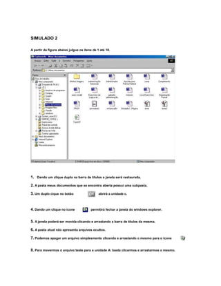 SIMULADO 2
A partir da figura abaixo julgue os itens de 1 até 10.
1. Dando um clique duplo na barra de títulos a janela será restaurada.
2. A pasta meus documentos que se encontra aberta possui uma subpasta.
3. Um duplo cique no botão abrirá a unidade c.
4. Dando um clique no ícone permitirá fechar a janela do windows explorer.
5. A janela poderá ser movida clicando e arrastando a barra de títulos da mesma.
6. A pasta atual não apresenta arquivos ocultos.
7. Podemos apagar um arquivo simplesmente clicando e arrastando o mesmo para o ícone
8. Para movermos o arquivo teste para a unidade A: basta clicarmos e arrastarmos o mesmo.
 