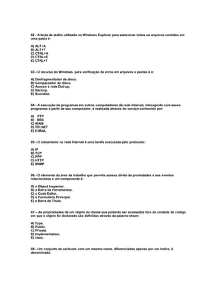 02 - A tecla de atalho utilizada no Windows Explorer para selecionar todos os arquivos contidos em
uma pasta é:
A) ALT+A
B) ALT+T
C) CTRL+A
D) CTRL+E
E) CTRL+T
03 - O recurso do Windows para verificação de erros em arquivos e pastas é o:
A) Desfragmentador de disco.
B) Compactador de disco.
C) Acesso à rede Dial-up.
D) Backup.
E) Scandisk.
04 - A execução de programas em outros computadores da rede Internet, interagindo com esses
programas a partir de seu computador, é realizada através do serviço conhecido por:
A) FTP
B) BBS
C) WAIS
D) TELNET
E) E-MAIL
05 - O roteamento na rede Internet é uma tarefa executada pelo protocolo:
A) IP
B) TCP
C) PPP
D) HTTP
E) SNMP
06 - O elemento da área de trabalho que permite acesso direto às proriedades e aos eventos
relacionados a um componente é:
A) o Object Inspector.
B) a Barra de Ferramentas.
C) o Code Editor.
D) o Formulário Principal.
E) a Barra de Título.
07 – As propriedades de um objeto da classe que poderão ser acessadas fora da unidade de código
em que o objeto foi declarado são definidas através da palavra-chave:
A) Type.
B) Public.
C) Private.
D) Implementation.
E) Uses.
08 - Um conjunto de variáveis com um mesmo nome, diferenciadas apenas por um índice, é
denominado:
 