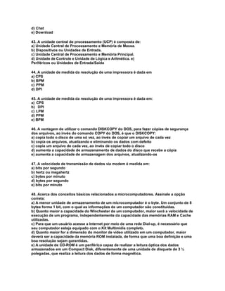 d) Chat
e) Download
43. A unidade central de processamento (UCP) é composta de:
a) Unidade Central de Processamento e Memória de Massa.
b) Dispositivos ou Unidades de Entrada.
c) Unidade Central de Processamento e Memória Principal.
d) Unidade de Controle e Unidade de Lógica e Aritmética. e)
Periféricos ou Unidades de Entrada/Saída
44. A unidade de medida da resolução de uma impressora é dada em
a) CPS
b) BPM
c) PPM
d) DPI
45. A unidade de medida da resolução de uma impressora é dada em:
a) CPS
b) DPI
c) LPM
d) PPM
e) BPM
46. A vantagem de utilizar o comando DISKCOPY do DOS, para fazer cópias de segurança
dos arquivos, ao invés do comando COPY do DOS, é que o DISKCOPY:
a) copia todo o disco de uma só vez, ao invés de copiar um arquivo de cada vez
b) copia os arquivos, atualizando e eliminando os dados com defeito
c) copia um arquivo de cada vez, ao invés de copiar todo o disco
d) aumenta a capacidade de armazenamento de dados do disco que recebe a cópia
e) aumenta a capacidade de armazenagem dos arquivos, atualizando-os
47. A velocidade de transmissão de dados via modem é medida em:
a) bits por segundo
b) hertz ou megahertz
c) bytes por minuto
d) bytes por segundo
e) bits por minuto
48. Acerca dos conceitos básicos relacionados a microcomputadores. Assinale a opção
correta:
a) A menor unidade de armazenamento de um microcomputador é o byte. Um conjunto de 8
bytes forma 1 bit, com o qual as informações de um computador são constituídas.
b) Quanto maior a capacidade do Winchester de um computador, maior será a velocidade de
execução de um programa, independentemente da capacidade das memórias RAM e Cache
utilizadas.
c) Para que um usuário acesse a Internet por meio de uma rede Dial-up, é necessário que
seu computador esteja equipado com o Kit Multimídia completo.
d) Quanto maior for a dimensão do monitor de vídeo utilizado em um computador, maior
deverá ser a capacidade da memória ROM instalada, de forma que uma boa definição e uma
boa resolução sejam garantidas.
e) A unidade de CD-ROM é um periférico capaz de realizar a leitura óptica dos dados
armazenados em um Compact Disk, diferentemente de uma unidade de disquete de 3 ½
polegadas, que realiza a leitura dos dados de forma magnética.
 