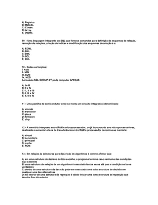 A) Registro.
B) Método.
C) Classe.
D) Array.
E) Objeto.
09 - Uma linguagem integrante do SQL que fornece comandos para definição de esquemas de relação,
remoção de relações, criação de índices e modificação dos esquemas de relação é a:
A) EDML
B) DKL
C) DML
D) DCL
E) DDL
10 - Dadas as funções:
I. AVG
II. MIN
III. SUM
IV. MED
A cláusula SQL GROUP BY pode computar APENAS
A) I e III
B) II e IV
C) I, II e III
D) I, III e IV
E) II, III e IV
11 - Uma pastilha de semicondutor onde se monta um circuito integrado é denominada:
A) válvula
B) transistor
C) placa
D) firmware
E) chip
12 - A memória interposta entre RAM e microprocessador, ou já incorporada aos microprocessadores,
destinada a aumentar a taxa de transferência en-tre RAM e processador denomina-se memória:
A) virtual
B) secundária
C) principal
D) cache
E) ROM
13 - Em relação às estruturas para descrição de algoritmos é correto afirmar que:
A) em uma estrutura de decisão do tipo escolha, o programa termina caso nenhuma das condições
seja satisfeita
B) uma estrutura de seleção de um algoritmo é executada tantas vezes até que a condição se torne
verdadeira
C) dentro de uma estrutura de decisão pode ser executada uma outra estrutura de decisão em
qualquer uma das alternativas
D) no interior de uma estrutura de repetição é válido iniciar uma outra estrutura de repetição que
termina fora da anterior
 