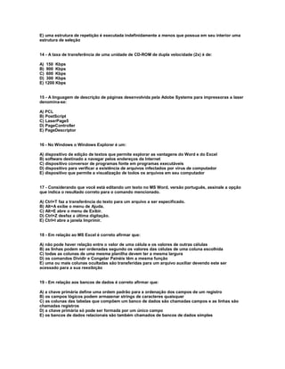 E) uma estrutura de repetição é executada indefinidamente a menos que possua em seu interior uma
estrutura de seleção
14 - A taxa de transferência de uma unidade de CD-ROM de dupla velocidade (2x) é de:
A) 150 Kbps
B) 900 Kbps
C) 600 Kbps
D) 300 Kbps
E) 1200 Kbps
15 - A linguagem de descrição de páginas desenvolvida pela Adobe Systems para impressoras a laser
denomina-se:
A) PCL
B) PostScript
C) LaserPage5
D) PageController
E) PageDescriptor
16 - No Windows o Windows Explorer é um:
A) dispositivo de edição de textos que permite explorar as vantagens do Word e do Excel
B) software destinado a navegar pelos endereços da Internet
C) dispositivo conversor de programas fonte em programas executáveis
D) dispositivo para verificar a existência de arquivos infectados por vírus de computador
E) dispositivo que permite a visualização de todos os arquivos em seu computador
17 - Considerando que você está editando um texto no MS Word, versão português, assinale a opção
que indica o resultado correto para o comando mencionado.
A) Ctrl+T faz a transferência do texto para um arquivo a ser especificado.
B) Alt+A exibe o menu de Ajuda.
C) Alt+E abre o menu de Exibir.
D) Ctrl+Z desfaz a última digitação.
E) Ctrl+I abre a janela Imprimir.
18 - Em relação ao MS Excel é correto afirmar que:
A) não pode haver relação entre o valor de uma célula e os valores de outras células
B) as linhas podem ser ordenadas segundo os valores das células de uma coluna escolhida
C) todas as colunas de uma mesma planilha devem ter a mesma largura
D) os comandos Dividir e Congelar Painéis têm a mesma função
E) uma ou mais colunas ocultadas são transferidas para um arquivo auxiliar devendo este ser
acessado para a sua reexibição
19 - Em relação aos bancos de dados é correto afirmar que:
A) a chave primária define uma ordem padrão para a ordenação dos campos de um registro
B) os campos lógicos podem armazenar strings de caracteres quaisquer
C) as colunas das tabelas que compõem um banco de dados são chamadas campos e as linhas são
chamadas registros
D) a chave primária só pode ser formada por um único campo
E) os bancos de dados relacionais são também chamados de bancos de dados simples
 