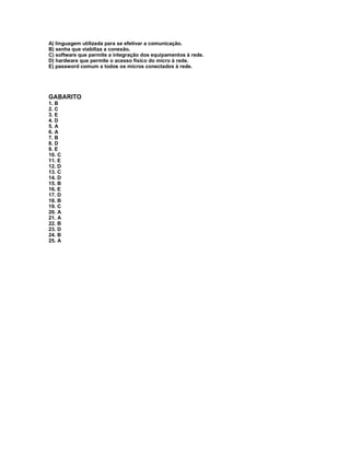 A) linguagem utilizada para se efetivar a comunicação.
B) senha que viabiliza a conexão.
C) software que permite a integração dos equipamentos à rede.
D) hardware que permite o acesso físico do micro à rede.
E) password comum a todos os micros conectados à rede.
GABARITO
1. B
2. C
3. E
4. D
5. A
6. A
7. B
8. D
9. E
10. C
11. E
12. D
13. C
14. D
15. B
16. E
17. D
18. B
19. C
20. A
21. A
22. B
23. D
24. B
25. A
 