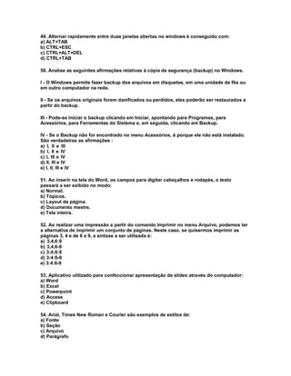 49. Alternar rapidamente entre duas janelas abertas no windows é conseguido com:
a) ALT+TAB
b) CTRL+ESC
c) CTRL+ALT+DEL
d) CTRL+TAB
50. Analise as seguintes afirmações relativas à cópia de segurança (backup) no Windows.
I - O Windows permite fazer backup dos arquivos em disquetes, em uma unidade de fita ou
em outro computador na rede.
II - Se os arquivos originais forem danificados ou perdidos, eles poderão ser restaurados a
partir do backup.
III - Pode-se iniciar o backup clicando em Iniciar, apontando para Programas, para
Acessórios, para Ferramentas do Sistema e, em seguida, clicando em Backup.
IV - Se o Backup não for encontrado no menu Acessórios, é porque ele não está instalado.
São verdadeiras as afirmações :
a) I, II e III
b) I, II e IV
c) I, III e IV
d) II, III e IV
e) I, II, III e IV
51. Ao inserir na tela do Word, os campos para digitar cabeçalhos e rodapés, o texto
passará a ser exibido no modo:
a) Normal.
b) Tópicos.
c) Layout da página.
d) Documento mestre.
e) Tela inteira.
52. Ao realizar uma impressão a partir do comando Imprimir no menu Arquivo, podemos ter
a alternativa de imprimir um conjunto de páginas. Neste caso, se quisermos imprimir as
páginas 3, 4 e de 6 a 9, a sintaxe a ser utilizada é:
a) 3,4,6:9
b) 3,4,6-9
c) 3;4;6:9
d) 3:4:6-9
e) 3:4:6-9
53. Aplicativo utilizado para confeccionar apresentação de slides através do computador:
a) Word
b) Excel
c) Powerpoint
d) Access
e) Clipboard
54. Arial, Times New Roman e Courier são exemplos de estilos de:
a) Fonte
b) Seção
c) Arquivo
d) Parágrafo
 