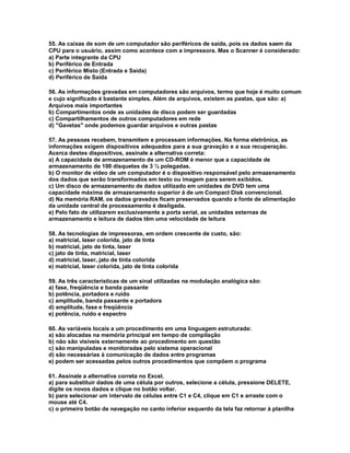 55. As caixas de som de um computador são periféricos de saída, pois os dados saem da
CPU para o usuário, assim como acontece com a impressora. Mas o Scanner é considerado:
a) Parte integrante da CPU
b) Periférico de Entrada
c) Periférico Misto (Entrada e Saída)
d) Periférico de Saída
56. As informações gravadas em computadores são arquivos, termo que hoje é muito comum
e cujo significado é bastante simples. Além de arquivos, existem as pastas, que são: a)
Arquivos mais importantes
b) Compartimentos onde as unidades de disco podem ser guardadas
c) Compartilhamentos de outros computadores em rede
d) "Gavetas" onde podemos guardar arquivos e outras pastas
57. As pessoas recebem, transmitem e processam informações. Na forma eletrônica, as
informações exigem dispositivos adequados para a sua gravação e a sua recuperação.
Acerca destes dispositivos, assinale a alternativa correta:
a) A capacidade de armazenamento de um CD-ROM é menor que a capacidade de
armazenamento de 100 disquetes de 3 ½ polegadas.
b) O monitor de vídeo de um computador é o dispositivo responsável pelo armazenamento
dos dados que serão transformados em texto ou imagem para serem exibidos.
c) Um disco de armazenamento de dados utilizado em unidades de DVD tem uma
capacidade máxima de armazenamento superior à de um Compact Disk convencional.
d) Na memória RAM, os dados gravados ficam preservados quando a fonte de alimentação
da unidade central de processamento é desligada.
e) Pelo fato de utilizarem exclusivamente a porta serial, as unidades externas de
armazenamento e leitura de dados têm uma velocidade de leitura
58. As tecnologias de impressoras, em ordem crescente de custo, são:
a) matricial, laser colorida, jato de tinta
b) matricial, jato de tinta, laser
c) jato de tinta, matricial, laser
d) matricial, laser, jato de tinta colorida
e) matricial, laser colorida, jato de tinta colorida
59. As três características de um sinal utilizadas na modulação analógica são:
a) fase, freqüência e banda passante
b) potência, portadora e ruído
c) amplitude, banda passante e portadora
d) amplitude, fase e freqüência
e) potência, ruído e espectro
60. As variáveis locais a um procedimento em uma linguagem estruturada:
a) são alocadas na memória principal em tempo de compilação
b) não são visíveis externamente ao procedimento em questão
c) são manipuladas e monitoradas pelo sistema operacional
d) são necessárias à comunicação de dados entre programas
e) podem ser acessadas pelos outros procedimentos que compõem o programa
61. Assinale a alternativa correta no Excel.
a) para substituir dados de uma célula por outros, selecione a célula, pressione DELETE,
digite os novos dados e clique no botão voltar.
b) para selecionar um intervalo de células entre C1 e C4, clique em C1 e arraste com o
mouse até C4.
c) o primeiro botão de navegação no canto inferior esquerdo da tela faz retornar à planilha
 