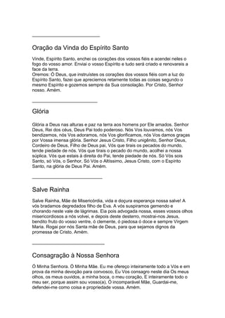____________________________
Oração da Vinda do Espírito Santo
Vinde, Espírito Santo, enchei os corações dos vossos fiéis e acendei neles o
fogo do vosso amor. Enviai o vosso Espírito e tudo será criado e renovareis a
face da terra.
Oremos: Ó Deus, que instruístes os corações dos vossos fiéis com a luz do
Espírito Santo, fazei que apreciemos retamente todas as coisas segundo o
mesmo Espírito e gozemos sempre da Sua consolação. Por Cristo, Senhor
nosso. Amém.
___________________________
Glória
Glória a Deus nas alturas e paz na terra aos homens por Ele amados. Senhor
Deus, Rei dos céus, Deus Pai todo poderoso. Nós Vos louvamos, nós Vos
bendizemos, nós Vos adoramos, nós Vos glorificamos, nós Vos damos graças
por Vossa imensa glória. Senhor Jesus Cristo, Filho unigênito, Senhor Deus,
Cordeiro de Deus, Filho de Deus pai, Vós que tirais os pecados do mundo,
tende piedade de nós. Vós que tirais o pecado do mundo, acolhei a nossa
súplica. Vós que estais à direita do Pai, tende piedade de nós. Só Vós sois
Santo, só Vós, o Senhor, Só Vós o Altíssimo, Jesus Cristo, com o Espírito
Santo, na glória de Deus Pai. Amém.
_____________________________
Salve Rainha
Salve Rainha, Mãe de Misericórdia, vida e doçura esperança nossa salve! A
vós bradamos degredados filho de Eva. A vós suspiramos gemendo e
chorando neste vale de lágrimas. Eia pois advogada nossa, esses vossos olhos
misericordiosos a nós volvei, e depois deste desterro, mostrai-nos Jesus,
bendito fruto do vosso ventre, ó clemente, ó piedosa ó doce e sempre Virgem
Maria. Rogai por nós Santa mãe de Deus, para que sejamos dignos da
promessa de Cristo. Amém.
______________________________
Consagração à Nossa Senhora
Ó Minha Senhora. Ó Minha Mãe. Eu me ofereço inteiramente todo a Vós e em
prova da minha devoção para convosco, Eu Vos consagro neste dia Os meus
olhos, os meus ouvidos, a minha boca, o meu coração, E inteiramente todo o
meu ser, porque assim sou vosso(a), Ó incomparável Mãe, Guardai-me,
defendei-me como coisa e propriedade vossa. Amém.
 