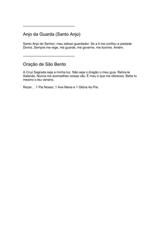 ______________________________
Anjo da Guarda (Santo Anjo)
Santo Anjo do Senhor, meu zeloso guardador. Se a ti me confiou a piedade
Divina, Sempre me rege, me guarde, me governe, me ilumine. Amém.
______________________________
Oração de São Bento
A Cruz Sagrada seja a minha luz. Não seja o dragão o meu guia. Retira-te
Satanás. Nunca me aconselhes coisas vãs. É mau o que me ofereces. Bebe tu
mesmo o teu veneno.
Rezar… 1 Pai Nosso, 1 Ave Maria e 1 Glória Ao Pai.
 