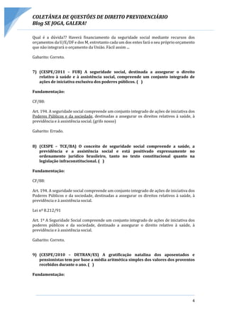 COLETÂNEA DE QUESTÕES DE DIREITO PREVIDENCIÁRIO
Blog SE JOGA, GALERA!
4
Qual é a dúvida?? Haverá financiamento da seguridade social mediante recursos dos
orçamentos da U/E/DF e dos M, entretanto cada um dos entes fará o seu próprio orçamento
que não integrará o orçamento da União. Fácil assim ...
Gabarito: Correto.
7) (CESPE/2011 – FUB) A seguridade social, destinada a assegurar o direito
relativo à saúde e à assistência social, compreende um conjunto integrado de
ações de iniciativa exclusiva dos poderes públicos. ( )
Fundamentação:
CF/88:
Art. 194. A seguridade social compreende um conjunto integrado de ações de iniciativa dos
Poderes Públicos e da sociedade, destinadas a assegurar os direitos relativos à saúde, à
previdência e à assistência social. (grifo nosso)
Gabarito: Errado.
8) (CESPE – TCE/BA) O conceito de seguridade social compreende a saúde, a
previdência e a assistência social e está positivado expressamente no
ordenamento jurídico brasileiro, tanto no texto constitucional quanto na
legislação infraconstitucional. ( )
Fundamentação:
CF/88:
Art. 194. A seguridade social compreende um conjunto integrado de ações de iniciativa dos
Poderes Públicos e da sociedade, destinadas a assegurar os direitos relativos à saúde, à
previdência e à assistência social.
Lei nº 8.212/91
Art. 1º A Seguridade Social compreende um conjunto integrado de ações de iniciativa dos
poderes públicos e da sociedade, destinado a assegurar o direito relativo à saúde, à
previdência e à assistência social.
Gabarito: Correto.
9) (CESPE/2010 – DETRAN/ES) A gratificação natalina dos aposentados e
pensionistas tem por base a média aritmética simples dos valores dos proventos
recebidos durante o ano. ( )
Fundamentação:
 