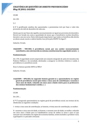 COLETÂNEA DE QUESTÕES DE DIREITO PREVIDENCIÁRIO
Blog SE JOGA, GALERA!
5
CF/88
Art. 201
[...]
§ 6º A gratificação natalina dos aposentados e pensionistas terá por base o valor dos
proventos do mês de dezembro de cada ano.
Atente que ter por base não significa necessariamente ser igual aos proventos de dezembro.
Deverá ser levado em conta a quantidade de meses que o beneficiário recebeu benefício,
durante o ano em curso. Outra informação importante é que todos os benefícios dão direito
ao abono anual, exceto o salário família. Isso já foi pela CESPE!! Se ligue!!!
Gabarito: Errado.
10)(CESPE – TRT/RN) A previdência social, por seu caráter necessariamente
contributivo, não está inserida no sistema constitucional da seguridade social. ( )
Fundamentação:
Art. 194. A seguridade social compreende um conjunto integrado de ações de iniciativa dos
Poderes Públicos e da sociedade, destinadas a assegurar os direitos relativos à saúde, à
previdência e à assistência social.
Essa é a famosa questão SOPA no MEL!!
Gabarito: Errado.
11)(CESPE – DPE/BA) Ao segurado homem garante-se a aposentadoria no regime
geral de previdência social após trinta e cinco anos de contribuição e sessenta e
cinco anos de idade, reduzido em cinco anos o limite etário para os professores
dos ensinos fundamental e médio. ( )
Fundamentação:
CF/88
Art. 201 ...
§ 7º É assegurada aposentadoria no regime geral de previdência social, nos termos da lei,
obedecidas as seguintes condições:
I - trinta e cinco anos de contribuição, se homem, e trinta anos de contribuição, se mulher;
II - sessenta e cinco anos de idade, se homem, e sessenta anos de idade, se mulher, reduzido
em cinco anos o limite para os trabalhadores rurais de ambos os sexos e para os que
exerçam suas atividades em regime de economia familiar, nestes incluídos o produtor rural,
o garimpeiro e o pescador artesanal.
 