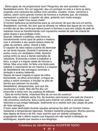 Coletânea de AfroHistórias HADITHI NJOO
# 10 #
- Seria capaz de me proporcionar isso? Perguntou ele sem acreditar muito.
Seetetelané sorrio. Em um segundo, deu um pontapé no solo e a terra se abriu,
surgindo uma caravana de súditos com camelos, cavalos, mulas, carneiros e
cabras, assim como grande número de homens e mulheres que, de imediato,
começaram a aclamar o caçador de ratos, gritando com muita energia:
- Viva nosso chefe! Viva nosso chefe!
O homem beliscava as bochechas para se convencer de que não era um sonho.
Seetetelané, sorrindo, fez com que se olhasse no reflexo das águas de um riacho
e então ele se deu conta que estava jovem e formoso e que seu calção de pele de
roedores havia se transformando num riquissímo vestido de pele de chacal de
pelos largos e que protegia muito.
Quando voltaram à palhoça, esta havia se
transformando numa casa de pedra e madeira
com 4 cômodos e seu quarto estava cheio de
peles de pantera, zebra, chacal e leão.
O caçador de ratos estava a ponto de desmaiar
ao ver tanta riqueza. Durante 2 semanas se
portou como um verdadeiro chefe, fazendo
justiça entre os seus e dando exemplos de
sabedoria. Ensinando a todos a trabalhar a
terra, a caçar e a erguer casas de troncos e
folhas. Mas uma noite, foi feita uma festa para
celebrar o nascimento de um menino e o esposo
de Seetetelané não conseguiu controlar a
tentação e acabou bebendo.
Depois de haver tragado 4 copos de milho
fermentado, os olhos enturvaram, a língua se
soltou e assim começou a insultar os pais de
família que estavam na reunião.
Seetetelané, decepcionada, quis que ele
recobrasse a razão. Mas ele lhe deu um
empurrão e disse com voz pastosa de bêbado:
- Saia da minha frente, miserável filha de um ovo de avestruz!
Aquela noite, o bêbado sentiu frio. Se levantou para buscar uma pele de chacal e
não encontrou nenhuma. Saiu a porta para chamar um súdito e percebeu que
retornara a sua antiga habitação, totalmente só e vestido com seu calção de pele
de ratos selvagens.
O bem estar desfrutado durante aquelas semanas fez dele um homem menos
resistente a temperaturas rigorosas. Também bastante preguiçoso. Morreu poucos
dias depois de fome e de frio, mais sozinho que um doente contagioso,
praguejando até o último suspiro sua fraqueza em não resistir à tentação da
embriaguez, aquela que causou a sua desgraça.
 