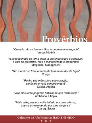 Coletânea de AfroHistórias HADITHI NJOO
# 11 #
Provérbios
"Quando não se tem anciãos, o povo está estragado"
Iorubá, Nigéria
"A noite fechada se torna clara, a profunda lagoa é sondável,
a vala se preenche, mas o mal realizado é irreparável'
Malgache, Madagascar
"Um mentiroso frequentemente tem de mudar de lugar"
Congo
"Ponha sua mão sobre seu coração:
ele falará e você compreenderá"
Cabila, Argélia
"Vale mais uma pequena habilidade que muita força"
Ambárico, Etiópia
"Mais vale passar a noite irritado por uma ofensa,
que se arrependendo por uma vingança“
Tuareg, Saara
 