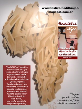 “Os pais
que não contam
contos a seus filhos
vão ficar carecas...“
"Hadithi Njoo" significa
"história vem" ou "que
venha a história". É uma
expressão em suaíle
(swahili / kiswahili)
utilizada no leste africano
- Quênia, Uganda,
Tanzânia, Congo - por
contadores tradicionais
quando iniciam suas
intervenções: hadithi,
hadithi, hadithi njoo!
(história, história,
eles dizem,
que venha a história,
responde o público).
_____________________________
www.festivalhadithinjoo.
blogspot.com.br
____________________________
 