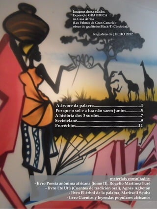 materiais consultados:
- livro Poesía anónima africana (tomo II), Rogelio Martinez Furé
- livro Eté Utú (Cuentos de tradición oral), Agnés Agboton
- livro El árbol de la palabra, Maritxell Seuba
- livro Cuentos y leyendas populares africanos
A árvore da palavra.............................................4
Por que o sol e a lua não saem juntos..............5
A história dos 3 surdos........................................7
Seetetelané.............................................................9
Provérbios............................................................11
Imagens dessa edição:
Exposição GRAFFRICA
na Casa África
(Las Palmas de Gran Canaria);
obras do grafiteiro Black-T (Córdoba).
Registros de JULHO 2012
 