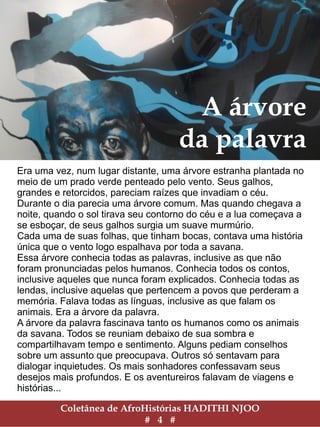 A árvore
da palavra
Era uma vez, num lugar distante, uma árvore estranha plantada no
meio de um prado verde penteado pelo vento. Seus galhos,
grandes e retorcidos, pareciam raízes que invadiam o céu.
Durante o dia parecia uma árvore comum. Mas quando chegava a
noite, quando o sol tirava seu contorno do céu e a lua começava a
se esboçar, de seus galhos surgia um suave murmúrio.
Cada uma de suas folhas, que tinham bocas, contava uma história
única que o vento logo espalhava por toda a savana.
Essa árvore conhecia todas as palavras, inclusive as que não
foram pronunciadas pelos humanos. Conhecia todos os contos,
inclusive aqueles que nunca foram explicados. Conhecia todas as
lendas, inclusive aquelas que pertencem a povos que perderam a
memória. Falava todas as línguas, inclusive as que falam os
animais. Era a árvore da palavra.
A árvore da palavra fascinava tanto os humanos como os animais
da savana. Todos se reuniam debaixo de sua sombra e
compartilhavam tempo e sentimento. Alguns pediam conselhos
sobre um assunto que preocupava. Outros só sentavam para
dialogar inquietudes. Os mais sonhadores confessavam seus
desejos mais profundos. E os aventureiros falavam de viagens e
histórias...
Coletânea de AfroHistórias HADITHI NJOO
# 4 #
 