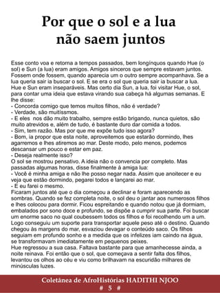 Coletânea de AfroHistórias HADITHI NJOO
# 5 #
Por que o sol e a lua
não saem juntos
Esse conto voa e retorna a tempos passados, bem longínquos quando Hue (o
sol) e Sun (a lua) eram amigos. Amigos sinceros que sempre estavam juntos.
Fossem onde fossem, quando aparecia um o outro sempre acompanhava. Se a
lua queria sair ia buscar o sol. E se era o sol que queria sair ia buscar a lua.
Hue e Sun eram inseparáveis. Mas certo dia Sun, a lua, foi visitar Hue, o sol,
para contar uma ideia que estava virando sua cabeça há algumas semanas. E
lhe disse:
- Concorda comigo que temos muitos filhos, não é verdade?
- Verdade, são muitíssmos.
- E eles nos dão muito trabalho, sempre estão brigando, nunca quietos, são
muito atrevidos e, além de tudo, é bastante duro dar comida a todos.
- Sim, tem razão. Mas por que me expõe tudo isso agora?
- Bom, ia propor que esta noite, aproveitemos que estarão dormindo, lhes
agarremos e lhes atiremos ao mar. Deste modo, pelo menos, podemos
descansar um pouco e estar em paz.
- Deseja realmente isso?
O sol se mostrou pensativo. A ideia não o convencia por completo. Mas
passadas algumas horas, disse finalmente à amiga lua:
- Você é minha amiga e não lhe posso negar nada. Assim que anoitecer e eu
veja que estão dormindo, pegarei todos e lançarei ao mar.
- E eu farei o mesmo.
Ficaram juntos até que o dia começou a declinar e foram aparecendo as
sombras. Quando se fez completa noite, o sol deu o jantar aos numerosos filhos
e lhes colocou para dormir. Ficou espreitando e quando notou que já dormiam,
embalados por sono doce e profundo, se dispõe a cumprir sua parte. Foi buscar
um enorme saco no qual coubessem todos os filhos e foi recolhendo um a um.
Logo conseguiu um suporte para transportar aquele peso até o destino. Quando
chegou às margens do mar, esvaziou devagar o conteúdo saco. Os filhos
seguiam em profundo sonho e a medida que os infelizes iam caindo na água,
se transformavam imediatamente em pequenos peixes.
Hue regressou a sua casa. Faltava bastante para que amanhecesse ainda, a
noite reinava. Foi então que o sol, que começava a sentir falta dos filhos,
levantou os olhos ao céu e viu como brilhavam na escuridão milhares de
minúsculas luzes.
 