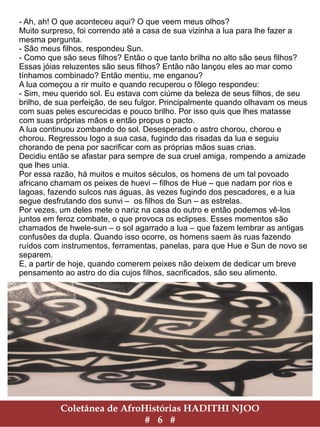 Coletânea de AfroHistórias HADITHI NJOO
# 6 #
- Ah, ah! O que aconteceu aqui? O que veem meus olhos?
Muito surpreso, foi correndo até a casa de sua vizinha a lua para lhe fazer a
mesma pergunta.
- São meus filhos, respondeu Sun.
- Como que são seus filhos? Então o que tanto brilha no alto são seus filhos?
Essas jóias reluzentes são seus filhos? Então não lançou eles ao mar como
tínhamos combinado? Então mentiu, me enganou?
A lua começou a rir muito e quando recuperou o fôlego respondeu:
- Sim, meu querido sol. Eu estava com ciúme da beleza de seus filhos, de seu
brilho, de sua perfeição, de seu fulgor. Principalmente quando olhavam os meus
com suas peles escurecidas e pouco brilho. Por isso quis que lhes matasse
com suas próprias mãos e então propus o pacto.
A lua continuou zombando do sol. Desesperado o astro chorou, chorou e
chorou. Regressou logo a sua casa, fugindo das risadas da lua e seguiu
chorando de pena por sacrificar com as próprias mãos suas crias.
Decidiu então se afastar para sempre de sua cruel amiga, rompendo a amizade
que lhes unia.
Por essa razão, há muitos e muitos séculos, os homens de um tal povoado
africano chamam os peixes de huevi – filhos de Hue – que nadam por rios e
lagoas, fazendo sulcos nas águas, às vezes fugindo dos pescadores, e a lua
segue desfrutando dos sunvi – os filhos de Sun – as estrelas.
Por vezes, um deles mete o nariz na casa do outro e então podemos vê-los
juntos em feroz combate, o que provoca os eclipses. Esses momentos são
chamados de hwele-sun – o sol agarrado a lua – que fazem lembrar as antigas
confusões da dupla. Quando isso ocorre, os homens saem às ruas fazendo
ruídos com instrumentos, ferramentas, panelas, para que Hue e Sun de novo se
separem.
E, a partir de hoje, quando comerem peixes não deixem de dedicar um breve
pensamento ao astro do dia cujos filhos, sacrificados, são seu alimento.
 