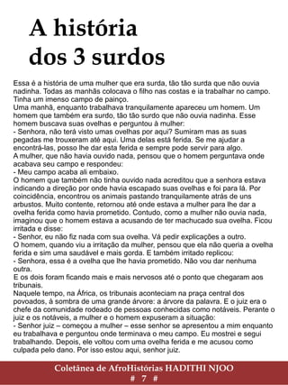 Coletânea de AfroHistórias HADITHI NJOO
# 7 #
A história
dos 3 surdos
Essa é a história de uma mulher que era surda, tão tão surda que não ouvia
nadinha. Todas as manhãs colocava o filho nas costas e ia trabalhar no campo.
Tinha um imenso campo de painço.
Uma manhã, enquanto trabalhava tranquilamente apareceu um homem. Um
homem que também era surdo, tão tão surdo que não ouvia nadinha. Esse
homem buscava suas ovelhas e perguntou à mulher:
- Senhora, não terá visto umas ovelhas por aqui? Sumiram mas as suas
pegadas me trouxeram até aqui. Uma delas está ferida. Se me ajudar a
encontrá-las, posso lhe dar esta ferida e sempre pode servir para algo.
A mulher, que não havia ouvido nada, pensou que o homem perguntava onde
acabava seu campo e respondeu:
- Meu campo acaba ali embaixo.
O homem que também não tinha ouvido nada acreditou que a senhora estava
indicando a direção por onde havia escapado suas ovelhas e foi para lá. Por
coincidência, encontrou os animais pastando tranquilamente atrás de uns
arbustos. Muito contente, retornou até onde estava a mulher para lhe dar a
ovelha ferida como havia prometido. Contudo, como a mulher não ouvia nada,
imaginou que o homem estava a acusando de ter machucado sua ovelha. Ficou
irritada e disse:
- Senhor, eu não fiz nada com sua ovelha. Vá pedir explicações a outro.
O homem, quando viu a irritação da mulher, pensou que ela não queria a ovelha
ferida e sim uma saudável e mais gorda. E também irritado replicou:
- Senhora, essa é a ovelha que lhe havia prometido. Não vou dar nenhuma
outra.
E os dois foram ficando mais e mais nervosos até o ponto que chegaram aos
tribunais.
Naquele tempo, na África, os tribunais aconteciam na praça central dos
povoados, à sombra de uma grande árvore: a árvore da palavra. E o juiz era o
chefe da comunidade rodeado de pessoas conhecidas como notáveis. Perante o
juiz e os notáveis, a mulher e o homem expuseram a situação:
- Senhor juiz – começou a mulher – esse senhor se apresentou a mim enquanto
eu trabalhava e perguntou onde terminava o meu campo. Eu mostrei e segui
trabalhando. Depois, ele voltou com uma ovelha ferida e me acusou como
culpada pelo dano. Por isso estou aqui, senhor juiz.
 