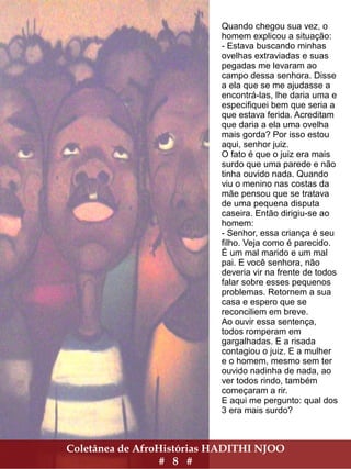 Coletânea de AfroHistórias HADITHI NJOO
# 8 #
Quando chegou sua vez, o
homem explicou a situação:
- Estava buscando minhas
ovelhas extraviadas e suas
pegadas me levaram ao
campo dessa senhora. Disse
a ela que se me ajudasse a
encontrá-las, lhe daria uma e
especifiquei bem que seria a
que estava ferida. Acreditam
que daria a ela uma ovelha
mais gorda? Por isso estou
aqui, senhor juiz.
O fato é que o juiz era mais
surdo que uma parede e não
tinha ouvido nada. Quando
viu o menino nas costas da
mãe pensou que se tratava
de uma pequena disputa
caseira. Então dirigiu-se ao
homem:
- Senhor, essa criança é seu
filho. Veja como é parecido.
É um mal marido e um mal
pai. E você senhora, não
deveria vir na frente de todos
falar sobre esses pequenos
problemas. Retornem a sua
casa e espero que se
reconciliem em breve.
Ao ouvir essa sentença,
todos romperam em
gargalhadas. E a risada
contagiou o juiz. E a mulher
e o homem, mesmo sem ter
ouvido nadinha de nada, ao
ver todos rindo, também
começaram a rir.
E aqui me pergunto: qual dos
3 era mais surdo?
 