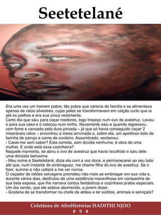 Coletânea de AfroHistórias HADITHI NJOO
# 9 #
Seetetelané
Era uma vez um homem pobre, tão pobre que carecia de família e se alimentava
apenas de ratos silvestres, cujas peles se transformavam em calção curto que ia
até os joelhos e era sua única vestimenta.
Certo dia que saiu para caçar roedores, logo tropeço num ovo de avestruz. Levou-
o para sua casa e o colocou num ninho. Novamente saiu e quando regressou,
com fome e cansado pela dura jornada – já que só havia conseguido caçar 2
miseráveis ratos – encontrou a mesa arrumada e, sobre ela, um apetitoso bolo de
farinha de painço e carne de cordeiro. Assombrado, exclamou:
- Casei-me sem saber? Esta comida, sem dúvida nenhuma, é obra de uma
mulher. E onde está essa cozinheira?
Naquele momento, se abriu o ovo de avestruz que havia recolhido e saiu dele
uma donzela belíssima.
- Meu nome é Seetetelané, dizia ela com a voz doce, e permanecerei ao seu lado
até que, num instante de embriaguez, me chame filha do ovo de avestruz. Se o
fizer, sumirei e não voltará a me ver nunca.
O caçador de ratões selvagens prometeu não mais se embriagar em sua vida e,
durante vários dias, desfrutou de uma existência maravilhosa em companhia de
sua bela esposa, que lhe narrava contos fantásticos e cozinhava pratos especiais.
Um dia vendo, que ele estava aborrecido, a jovem disse:
- Gostaria de se transformar no chefe da aldeia e ter súditos, animais e serviçais?
 
