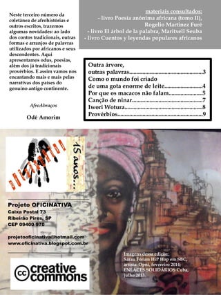 _____________________________
Projeto OFICINATIVA
Caixa Postal 73
Ribeirão Pires, SP
CEP 09400 970
projetooficinativa@hotmail.com
www.oficinativa.blogspot.com.br
____________________________
Imagens dessa edição:
Sarau Fórum HiP Hop em SBC,
artista: Opni, fevereiro 2014;
ENLACES SOLIDÁRIOS Cuba,
julho 2013.
Outra árvore,
outras palavras..................................................3
Como o mundo foi criado
de uma gota enorme de leite..........................4
Por que os macacos não falam.......................5
Canção de ninar................................................7
Iwori Wotura.....................................................8
Provérbios..........................................................9
materiais consultados:
- livro Poesía anónima africana (tomo II),
Rogelio Martinez Furé
- livro El árbol de la palabra, Maritxell Seuba
- livro Cuentos y leyendas populares africanos
Neste terceiro número da
coletânea de afrohistórias e
outros escritos, trazemos
algumas novidades: ao lado
dos contos tradicionais, outras
formas e arranjos de palavras
utilizados por africanos e seus
descendentes. Aqui
apresentamos odus, poesias,
além dos já apreciados
provérbios. E assim vamos nos
encantando mais e mais pelas
narrativas dos países do
genuíno antigo continente.
AfroAbraços
Odé Amorim
 