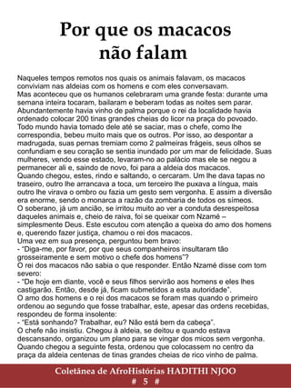 Coletânea de AfroHistórias HADITHI NJOO
# 5 #
Por que os macacos
não falam
Naqueles tempos passados nos quais os animais falavam, os macacos
conviviam nas aldeias com os homens e com eles conversavam.
Mas aconteceu que os humanos celebraram uma grande festa: durante uma
semana inteira tocaram, bailaram e beberam todas as noites sem parar.
Abundantemente havia vinho de palma porque o rei da localidade havia
ordenado colocar 200 tinas grandes cheias do licor na praça do povoado.
Todo mundo havia tomado dele até se saciar, mas o chefe, como lhe
correspondia, bebeu muito mais que os outros. Por isso, ao despontar a
madrugada, suas pernas tremiam como 2 palmeiras frágeis, seus olhos se
confundiam e seu coração se sentia inundado por um mar de felicidade. Suas
mulheres, vendo esse estado, levaram-no ao palácio mas ele se negou a
permanecer ali e, saindo de novo, foi para a aldeia dos macacos.
Quando chegou, estes, rindo e saltando, o cercaram. Um lhe dava tapas no
traseiro, outro lhe arrancava a toca, um terceiro lhe puxava a língua, mais
outro lhe virava o ombro ou fazia um gesto sem vergonha. E assim a diversão
era enorme, sendo o monarca a razão da zombaria de todos os símeos.
O soberano, já um ancião, se irritou muito ao ver a conduta desrespeitosa
daqueles animais e, cheio de raiva, foi se queixar com Nzamé –
simplesmente Deus. Este escutou com atenção a queixa do amo dos homens
e, querendo fazer justiça, chamou o rei dos macacos.
Uma vez em sua presença, perguntou bem bravo:
- “Diga-me, por favor, por que seus companheiros insultaram tão
grosseiramente e sem motivo o chefe dos homens”?
O rei dos macacos não sabia o que responder. Então Nzamé disse com tom
severo:
- “De hoje em diante, você e seus filhos servirão aos homens e eles lhes
castigarão. Então, desde já, ficam submetidos a esta autoridade”.
O amo dos homens e o rei dos macacos se foram mas quando o primeiro
ordenou ao segundo que fosse trabalhar, este, apesar da indicação recebida,
respondeu de forma insolente:
- “Está sonhando? Trabalhar, eu? Não está bem da cabeça”.
O chefe não insistiu. Chegou à aldeia, se deitou e quando estava
descansando, organizou um plano para se vingar dos micos sem vergonha.
Quando chegou a seguinte festa, ordenou que colocassem no centro da
praça da aldeia centenas de tinas grandes cheias de rico vinho de palma.
 