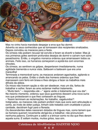 Coletânea de AfroHistórias HADITHI NJOO
# 6 #
Mas no vinho havia mandado despejar a erva que faz dormir.
Advertiu os seus conhecidos que só tomassem dos recipientes sinalizados.
Depois convidou os macacos para a festa.
Os símeos não podiam recusar tal convite e foram se divertir e beber. Mas já
nos primeiros goles sentiram profundos desejos de dormir e caíram num sono
pesadíssimo. Então, o vingativo monarca ordenou que amarrassem todos os
animais. Feito isso, os humanos começaram a açoitá-los com enormes
chicotes.
Os símeos, ao sentirem os golpes, despertaram imediatamente, numa
agilidade tremenda e nunca vista. Saltavam e bailavam que era uma
maravilha!
Terminada a memorável surra, os macacos andaram agachados, agitando e
arrancando os pelos. Então o chefe dos homens ordenou que lhes
marcassem com ferro em brasa e lhes obrigou a fazer os trabalhos mais
difíceis da aldeia.
Os micos não tiveram opção a não ser obedecer, mas um dia, fartos de
trabalhar e sofrer, foram ao amo reclamar melhor tratamento.
- “Muito bem,” – respondeu ele – “ agora verão o tratamento que vou dar”.
No mesmo momento, ordenou que seus guerreiros dessem uma nova surra
nos que protestavam e que lhes cortassem as línguas.
- “Assim terminam as reclamações. Ao trabalho, vagabundos”!
Indignados, os macacos não podiam proferir mais que sons sem articulação e
como, ao invés de obter justiça, tinham sido tratados com crueldade e pouca
caridade, decidiram fugir para a floresta.
Os descendentes deles nasceram dotados de línguas mas, como temem que
os homens queiram novamente obrigá-los a trabalhar, não pronunciam
nenhuma palavra. Continuam a saltar e a brincar como no dia que lhes deram
aquela surra. E soltam muitos, muitos gritos, isso sim.
 