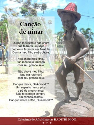 Coletânea de AfroHistórias HADITHI NJOO
# 7 #
Canção
de ninar
Durma meu filho e não chore
que te trarei um sapo
de nossa fazenda em Awututu.
Durma meu filho e não chore.
Não chore meu filho,
tua mãe foi a fazenda
com seu grande seio.
Não chore meu filho,
logo ela retornará
com seu grande seio.
Por que chora, Olukorondo?
Um espinho nunca pica
o pé de uma criança.
Não te carrego sempre
em minhas costas?
Por que chora então, Olukorondo?
 