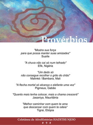 Coletânea de AfroHistórias HADITHI NJOO
# 9 #
Provérbios
"Mostra sua força
para que possa manter suas amizades"
Suaíle
"A chuva não cai só num telhado"
Efik, Nigéria
"Um dedo só
não consegue recolher o grão do chão"
Malinké / Bambara, Mali
"A flecha mortal só alcança o elefante uma vez"
Pigmeus, Gabão
"Quanto mais lenha colocar, mais a chama crescerá"
Jasaniya, Mauritânia
"Melhor caminhar com quem te ama
que descansar com quem te odeia“
Tigrai, Etiópia
 