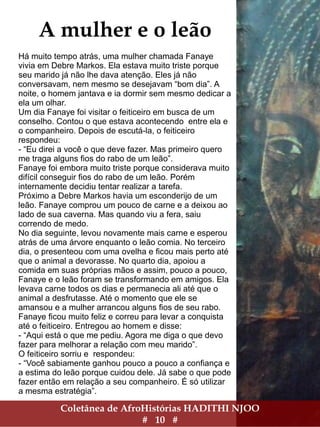 Coletânea de AfroHistórias HADITHI NJOO
# 10 #
A mulher e o leão
Há muito tempo atrás, uma mulher chamada Fanaye
vivia em Debre Markos. Ela estava muito triste porque
seu marido já não lhe dava atenção. Eles já não
conversavam, nem mesmo se desejavam “bom dia”. A
noite, o homem jantava e ia dormir sem mesmo dedicar a
ela um olhar.
Um dia Fanaye foi visitar o feiticeiro em busca de um
conselho. Contou o que estava acontecendo entre ela e
o companheiro. Depois de escutá-la, o feiticeiro
respondeu:
- “Eu direi a você o que deve fazer. Mas primeiro quero
me traga alguns fios do rabo de um leão”.
Fanaye foi embora muito triste porque considerava muito
difícil conseguir fios do rabo de um leão. Porém
internamente decidiu tentar realizar a tarefa.
Próximo a Debre Markos havia um esconderijo de um
leão. Fanaye comprou um pouco de carne e a deixou ao
lado de sua caverna. Mas quando viu a fera, saiu
correndo de medo.
No dia seguinte, levou novamente mais carne e esperou
atrás de uma árvore enquanto o leão comia. No terceiro
dia, o presenteou com uma ovelha e ficou mais perto até
que o animal a devorasse. No quarto dia, apoiou a
comida em suas próprias mãos e assim, pouco a pouco,
Fanaye e o leão foram se transformando em amigos. Ela
levava carne todos os dias e permanecia ali até que o
animal a desfrutasse. Até o momento que ele se
amansou e a mulher arrancou alguns fios de seu rabo.
Fanaye ficou muito feliz e correu para levar a conquista
até o feiticeiro. Entregou ao homem e disse:
- “Aqui está o que me pediu. Agora me diga o que devo
fazer para melhorar a relação com meu marido”.
O feiticeiro sorriu e respondeu:
- “Você sabiamente ganhou pouco a pouco a confiança e
a estima do leão porque cuidou dele. Já sabe o que pode
fazer então em relação a seu companheiro. É só utilizar
a mesma estratégia”.
 