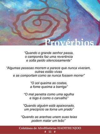 Coletânea de AfroHistórias HADITHI NJOO
# 11 #
Provérbios
“Quando o grande senhor passa,
o camponês faz uma reverência
e solta peido silenciosamente”
“Algumas pessoas morrem e parece que nunca viveram,
outras estão vivas
e se comportam como se nunca fossem morrer”
“O sol queima as costas,
a fome queima a barriga”
“O mal penetra como uma agulha
e logo é como o carvalho”
“Quando alguém está apaixonado,
um precipício se torna um prado”
“Quando as aranhas unem suas teias
podem matar um leão”
 