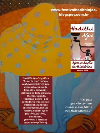 _____________________________
www.festivalhadithinjoo.
blogspot.com.br
____________________________
"Hadithi Njoo" significa
"história vem" ou "que
venha a história". É uma
expressão em suaíle
(swahili / kiswahili)
utilizada no leste africano
- Quênia, Uganda,
Tanzânia, Congo - por
contadores tradicionais
quando iniciam suas
intervenções: hadithi,
hadithi, hadithi njoo!
(história, história,
eles dizem,
que venha a história,
responde o público).
“Os pais
que não contam
contos a seus filhos
vão ficar carecas...“
 