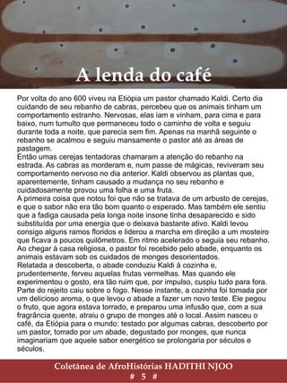 Coletânea de AfroHistórias HADITHI NJOO
# 5 #
A lenda do café
Por volta do ano 600 viveu na Etiópia um pastor chamado Kaldi. Certo dia
cuidando de seu rebanho de cabras, percebeu que os animais tinham um
comportamento estranho. Nervosas, elas iam e vinham, para cima e para
baixo, num tumulto que permaneceu todo o caminho de volta e seguiu
durante toda a noite, que parecia sem fim. Apenas na manhã seguinte o
rebanho se acalmou e seguiu mansamente o pastor até as áreas de
pastagem.
Então umas cerejas tentadoras chamaram a atenção do rebanho na
estrada. As cabras as morderam e, num passe de mágicas, reviveram seu
comportamento nervoso no dia anterior. Kaldi observou as plantas que,
aparentemente, tinham causado a mudança no seu rebanho e
cuidadosamente provou uma folha e uma fruta.
A primeira coisa que notou foi que não se tratava de um arbusto de cerejas,
e que o sabor não era tão bom quanto o esperado. Mas também ele sentiu
que a fadiga causada pela longa noite insone tinha desaparecido e sido
substituída por uma energia que o deixava bastante ativo. Kaldi levou
consigo alguns ramos floridos e liderou a marcha em direção a um mosteiro
que ficava a poucos quilômetros. Em ritmo acelerado o seguia seu rebanho.
Ao chegar à casa religiosa, o pastor foi recebido pelo abade, enquanto os
animais estavam sob os cuidados de monges desorientados.
Relatada a descoberta, o abade conduziu Kaldi à cozinha e,
prudentemente, ferveu aquelas frutas vermelhas. Mas quando ele
experimentou o gosto, era tão ruim que, por impulso, cuspiu tudo para fora.
Parte do rejeito caiu sobre o fogo. Nesse instante, a cozinha foi tomada por
um delicioso aroma, o que levou o abade a fazer um novo teste. Ele pegou
o fruto, que agora estava torrado, e preparou uma infusão que, com a sua
fragrância quente, atraiu o grupo de monges até o local. Assim nasceu o
café, da Etiópia para o mundo: testado por algumas cabras, descoberto por
um pastor, torrado por um abade, degustado por monges, que nunca
imaginariam que aquele sabor energético se prolongaria por séculos e
séculos.
 