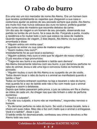 Coletânea de AfroHistórias HADITHI NJOO
# 8 #
O rabo do burro
Era uma vez um rico mercador de nome Ato Alemu. Era um homem bom
que recebia cordialmente os viajantes que chegavam a sua casa e
costumava ajudar os pobres de seu povoado sempre que podia. Ato Alemu
era muito rico mas nunca colocava seu ouro no banco: preferia guardar
tudo numa caixa de madeira que escondia debaixo da cama.
Um dia saiu de viagem e um homem de seu povoado, observando sua
partida no lombo de um burro, foi a casa de Ato. Forçando a porta, invadiu
a residência e foi roubar todo o ouro que estava na caixa de madeira.
Quando regressou de viagem, 2 dias depois, Ato Alemu viu sua porta
arrombada e disse:
- “Alguém entrou em minha casa”.
E quando ao entrar viu sua caixa de madeira vazia gritou:
- “Quem roubou meu ouro?”.
Imediatamente foi ao juiz local e exclamou:
- “Alguém subtraiu meu ouro e creio que foi alguém de nosso vilarejo”.
O juiz escutou e logo pronunciou:
- “Traga-me seu burro e eu prenderei o ladrão sem demora”.
Ato Alemu brevemente retornou com seu burro, o juiz derramou perfume no
rabo do animal, levou-o até uma loja e convocou todos os homens do
povoado.
- “Alguém roubou o ouro de Ato Alemu e eu suspeito de um de vocês.
Todos devem tocar o rabo do burro e o animal se manifestará quando o
ladrão o fizer”.
Todos os homens entraram sozinhos na loja e tocaram o rabo do burro,
mas quando foi a vez do ladrão este não o fez com medo que o animal
reagisse e assim o delatasse.
Depois que todos passaram pela prova, o juiz os colocou em fila e cheirou
as mãos de cada um. Ao chegar nas que não tinham o odor do perfume
exclamou:
- “Você é o culpado!”.
- “Eu não sou culpado, o burro não se manifestou”, respondeu nervoso o
homem.
- “Eu derramei perfume no rabo do burro. Se você o tivesse tocado, teria o
cheiro em suas mãos. Mas não o fez com medo que o animal o entregasse.
Você é o ladrão!”, disse o juiz.
O ladrão então foi desmascarado, confessou seu crime e devolveu a Ato
Alemu todo seu ouro.
 