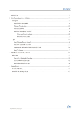 ÍNDICE
1 Introdução..................................................................................................................7
2 Interfaces Usuais em Edifícios......................................................................................11
Vedações ................................................................................................................13
Painéis Pré-Moldados ..........................................................................................14
Placas, Pele de Vidro............................................................................................23
Parede Cortina....................................................................................................28
Paredes Moldadas “in Loco”..................................................................................30
Alvenaria Desvinculada .................................................................................30
Alvenaria Vinculada ......................................................................................42
Lajes ......................................................................................................................45
Laje Maciça Convencional ....................................................................................46
Laje Pré-Moldada Alveolar....................................................................................47
Laje Mista com Fôrma de Aço Incorporada .............................................................48
Laje Treliçada .....................................................................................................49
3 Interfaces Usuais em Galpões ......................................................................................51
Vedações ................................................................................................................53
Painel Pré-Moldado Alveolar.................................................................................55
Painel Metálico e Parede.......................................................................................56
Parede Moldada “in Loco”.....................................................................................59
4 Notas Gerais..............................................................................................................61
Recomendações ......................................................................................................63
Referências Bibliográficas .........................................................................................63
5
COLETÂNEA DO USO DO AÇO
 