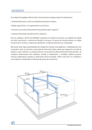 54
COLETÂNEA DO USO DO AÇO
VEDAÇÕES
As vedações de galpões diferem das convencionais em alguns aspectos importantes:
• Grandes dimensões, tanto no comprimento quanto na altura;
• Bordo superior livre, sem apoio direto na estrutura;
• Estrutura com maior deslocamento horizontal na parte superior;
• Esforços horizontais elevados (vento, impacto).
Para as vedações, devem ser definidos a posição em relação à estrutura, as condições de apoio
em todo o perímetro, o sistema de fixação à estrutura, as juntas de movimentação, as cargas
transversais e verticais, a espessura da parede, e o tipo de material a ser empregado.
Nos locais onde haja a possibilidade de choque de veículos (carregadeiras, empilhadeiras) com
as paredes, deve ser prevista a execução de elementos (bate-rodas) que impeçam esse tipo de
impacto. Caso contrário, os esforços devem ser previstos no dimensionamento das paredes. As
variações dimensionais das vedações, devido à temperatura e umidade, podem provocar
esforços importantes quando as dimensões forem elevadas. Neste caso deve ser avaliada a
necessidade e considerada a utilização de juntas de movimento.
DET 23 DET 22, 22A
DET 24
DET 21
DET 25
 