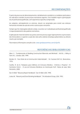É parte do processo de dimensionamento e detalhamento considerar as condições particulares
de cada obra e atender às prescrições normativas vigentes. Este trabalho requer a participação
de um profissional qualificado, com experiência específica comprovada.
As vedações, principalmente as externas, devem ser projetadas para resistir aos esforços
horizontais oriundos da ação do vento e outras ações relevantes.
Sempre que for empregada solda de campo, essa deve ser realizada por profissional qualificado
e inspecionada dentro dos padrões normativos.
A aplicação de material selante nas juntas externas precisa seguir rigorosamente as prescrições
dos fornecedores e suportar a ação dos raios ultra-violetas (mastique poliuretânico ou silicone
neutro, por exemplo).
Para maiores informações consulte o site: www.gerdauacominas.com.br/perfis
Allen, E., "Fundamentals of Building Construction Materials and Methods", 3rd Ed., J.Wiley &
Sons Inc., Canada, USA, 1999.
Bender, R., "Una Visión de la Construcción Indutrializada", Ed. Gustavo Gili S.A., Baracelona,
1976.
Coelho, R. de A.,"Vedações para Edifícios em Estrutura Metálica : Critérios e Projetos", III
Seminário Intern. - O uso de Estrutura Metálicas na Construção Civil", Notas de aula, Belo
Horizonte, 2000.
Dur-O-Wall," Masonry Repair Handbook", Dur-O-Wall, USA, 1998.
Laska,W., "Masonry and Steel Detaling Handbook", The Arbedeen Group, USA, 1993.
RECOMENDAÇÕES
63
COLETÂNEA DO USO DO AÇO
REFERÊNCIAS BIBLIOGRÁFICAS
 