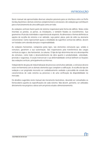Neste manual são apresentadas diversas soluções possíveis para as interfaces entre os Perfis
Gerdau Açominas e demais sistemas complementares estruturais e de vedação que contribuem
para o funcionamento de uma edificação como um todo.
As vedações verticais fazem parte do sistema responsável pela forma do edifício. Nelas estão
inseridas as janelas, as portas, as instalações, e também fixados os revestimentos. Sua
geometria é fruto da criatividade e experiência do arquiteto. As dimensões e formas definirão as
opções de escolha do sistema a ser adotado, seja painel, placa, pele de vidro ou alvenaria
convencional. Como representam quase a totalidade da superfície vertical do edifício, devem
ser tratadas com a devida atenção e responsabilidade.
As vedações horizontais, compostas pelas lajes, são elementos estruturais que, unidos à
estrutura, garantem a sua sustentação. São responsáveis pela transferência das cargas
verticais às vigas e, das horizontais, às colunas. O tipo de laje determina não só o desempenho
da estrutura, como todo o desenvolvimento da obra quanto à produtividade, velocidade,
precisão e segurança. A seção transversal e sua deformabilidade vertical definem as fixações
das vedações verticais, principalmente as internas.
Independente do grau de industrialização do processo construtivo adotado, a estrutura deverá
estar em harmonia com os demais elementos que compõem a edificação. A escolha do tipo de
vedação a ser projetada necessita ser cuidadosamente avaliada e precedida do estudo das
características de cada sistema ou processo e de uma verificação da disponibilidade no
mercado.
Os detalhes sugeridos neste manual são meramente ilustrativos, devendo ser consultados os
fornecedores quanto às especificações de cada sistema. Não devem, portanto, ser utilizados
diretamente nos projetos e obras sem um prévio estudo e dimensionamento.
INTRODUÇÃO
9
COLETÂNEA DO USO DO AÇO
 