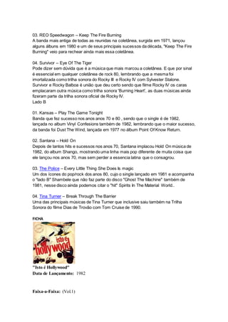 03. REO Speedwagon – Keep The Fire Burning
A banda mais antiga de todas as reunidas na coletânea, surgida em 1971, lançou
alguns álbuns em 1980 e um de seus principais sucessos da década, "Keep The Fire
Burning" veio para rechear ainda mais essa coletânea.
04. Survivor – Eye Of The Tiger
Pode dizer sem dúvida que é a música que mais marcou a coletânea. E que por sinal
é essencial em qualquer coletânea de rock 80, lembrando que a mesma foi
imortalizada como trilha sonora do Rocky III e Rocky IV com Sylvester Stalone.
Survivor e Rocky Balboa é união que deu certo sendo que filme Rocky IV os caras
emplacaram outra música como trilha sonora 'Burning Heart', as duas músicas ainda
fizeram parte da trilha sonora oficial de Rocky IV.
Lado B
01. Kansas – Play The Game Tonight
Banda que fez sucesso nos anos anos 70 e 80 , sendo que o single é de 1982,
lançada no album Vinyl Confesions também de 1982, lembrando que o maior sucesso,
da banda foi Dust The Wind, lançada em 1977 no álbum Point Of Know Return.
02. Santana – Hold On
Depois de tantos hits e sucessos nos anos 70, Santana implacou Hold On música de
1982, do album Shango, mostrando uma linha mais pop diferente de muita coisa que
ele lançou nos anos 70, mas sem perder a essencia latina que o consagrou.
03. The Police – Every Little Thing She Does Is magic
Um dos ícones do pop/rock dos anos 80, cujo o single lançado em 1981 e acompanha
o "lado B" Shambele que não faz parte do disco "Ghost The Machine" também de
1981, nesse disco ainda podemos citar o "hit" Spirits In The Material World..
04. Tina Turner – Break Through The Barrier
Uma das principais músicas de Tina Turner que inclusive saiu também na Trilha
Sonora do filme Dias de Trovão com Tom Cruise de 1990.
FICHA
"Isto é Hollywood"
Data de Lançamento: 1982
Faixa-a-Faixa: (Vol.1)
 