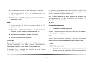  Enriquecer o conhecimento nas aulas de tecnologia – informática;           Pré- projeto: A professora previamente em sala de aula anotou os e-mail
                                                                                dos alunos (hotmail/ msn) e os alunos que ainda não possuíam e-mail
    Desenvolver atividades da disciplina de sociologia através de um           fizeram o cadastro no laboratório de informática.
     ambiente on line;
                                                                                Após o cadastro dos e-mail os alunos receberão em seu e-mail uma
    Desenvolver as atividades propostas, publicar no ambiente e                solicitação para entrar no grupo – windows live. Cada turma teve um
     interagir com o grupo.                                                     grupo próprio no ambiente on-line
Metas                                                                           1º - etapa:
       Tornas motivadora as aulas de Sociologia utilizando as TIC              No laboratório de informática:
        presentes na escola.
                                                                                         Conhecendo o ambiente windows Live.
       Demonstrar a professores e alunos que é possível desenvolver
        atividades escolares utilizando o ambiente windows live.                Conhecer o ambiente, preencher seu cadastro, apresentar-se ao grupo e
                                                                                finalmente explorar o ambiente.
       Sensibilizar os alunos quanto a realidade que os cerca.
                                                                                On line
       Entender o papel das instituições sociais.
                                                                                Forum 1- Minha apresentação: Neste fórum o aluno deve se apresentar,
Metodologia                                                                     fazendo colocações pessoais sobre a proposta deste trabalho on line.

O projeto foi desenvolvido durante o 2º bimestre em ( 6 a 8 aulas), onde        2ª etapa:
cada aula correspondeu a uma etapa, que foram desenvolvidas no
laboratório de informática, na sala de aula, no auditório e on-line;            No laboratório de informática:

As atividades foram orientadas pela professora da turma e pela                           1º- ¨Tarefa: Acessar o ambiente na seção skidive, ler o roteiro da
coordenadora do lab. de informática:                                                      atividade: que consiste na divisão de grupos para visitar um grupo




                                                                           14
 