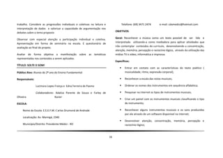 trabalho. Considere as progressões individuais e coletivas na leitura e               Telefone: (69) 3471 2474       e-mail: cdamedici@hotmail.com
interpretação de dados e valorizar a capacidade de argumentação nos
debates sobre o tema proposto                                                  OBJETIVOS

Observar com especial atenção a participação individual e coletiva.            Geral: Reconhecer a música como um texto possível de ser lido e
Apresentação em forma de seminário na escola. E questionário de                interpretado utilizando-a como mediadora para aplicar atividades que
avaliação ao final do projeto.                                                 irão contemplar conteúdos do currículo, desenvolvendo a concentração,
                                                                               atenção, memória, percepção e raciocínio lógico, através da utilização das
Avaliar de forma objetiva a manifestação sobre as temáticas                    mídias TV e vídeo, informática e impressa.
representadas nos conteúdos a serem aplicados.
                                                                               Específicos:
TÍTULO: SOLTE O SOM!
                                                                                       Entrar em contato com as características do texto poético (
Público Alvo: Alunos do 2º ano do Ensino Fundamental                                    musicalidade, ritmo, expressão corporal);

Responsáveis:                                                                          Reconhecer a escala das notas musicais;

                Lucimara Lopes França e Edna Ferreira de Pasmo                         Ordenar os nomes dos instrumentos em sequência alfabética;

                Colaboradores: Adailza Parente de Souza e Farley de                    Pesquisar na internet os tipos de instrumentos musicais;
Oliveira                      Xavier
                                                                                       Criar um painel com os instrumentos musicais classificando o tipo
ESCOLA:                                                                                 de instrumento;

     Nome da Escola: E.E.E.F.M. Carlos Drumond de Andrade                              Reconhecer alguns instrumentos musicais e os sons produzidos
                                                                                        por ele através de um software disponível na internet;
     Localização: Av. Maringá, 2340
                                                                                       Desenvolver atenção, concentração, memória, percepção e
     Município/Distrito: Presidente Médici - RO                                         raciocínio lógico;



                                                                          16
 