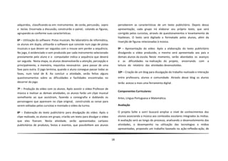 adquiridos, classificando-as em: instrumentos de corda, percussão, sopro            perceberem as características de um texto publicitário. Depois dessa
e teclas. Encerrada a discussão, construirão o painel, colando as figuras,          apresentação, cada grupo irá elaborar seu próprio texto, que será
agrupando-as conforme suas características.                                         corrigido pelos cursistas, através de questionamentos e levantamento de
                                                                                    hipóteses. O texto será digitado e formatado pelos alunos, além da
6ª – Utilização do software: Pistas musicais. No laboratório de informática,        inserção de figuras relacionadas à música.
os alunos em dupla, utilizarão o software que consiste num jogo de pistas
musicais e que devem ser seguidas com o mouse sem perder a sequência.               9ª – Apresentação do vídeo. Após a elaboração do texto publicitário
No jogo, é evidenciado o som produzido por cada instrumento selecionado             divulgando o vídeo produzido, o mesmo será apresentado aos pais e
previamente pelo aluno e o computador indica a sequência que deverá                 demais alunos da escola. Neste momento, serão abordados os avanços
ser seguida. Nesta etapa, os alunos desenvolverão a atenção, percepção e            e as dificuldades na realização do projeto, encerrando com a
principalmente, a memória, requisitos necessários para passar de uma                leitura do relatório das atividades desenvolvidas.
fase para outra. O jogo termina, quando o aluno consegue passar todas as
                                                                                    10ª – Criação de um blog para divulgação do trabalho realizado e interação
fases, num total de 8. Ao concluir a atividade, serão feitos alguns
questionamentos sobre as dificuldades e facilidades encontradas no                  entre professora, alunos e comunidade. Através desse blog os alunos
decorrer do jogo.                                                                   terão acesso a mais uma ferramenta digital.
7ª – Produção do vídeo com os alunos. Após assistir o vídeo Professor de
                                                                                    Componentes Curriculares:
música e realizar as demais atividades, os alunos farão um clipe musical
semelhante ao que assistiram, fazendo a coreografia e dublando os                   Artes, Língua Portuguesa e Matemática.
personagens que aparecem no clipe original, construindo as cenas para
serem editadas pelos cursistas e montado o vídeo da turma.                          Avaliação

8ª – Elaboração do texto publicitário para divulgação do vídeo. Após o              O projeto Solte o som! buscará ampliar o nível de conhecimentos dos
clipe realizado, os alunos em grupo, criarão um texto para divulgar o vídeo         alunos associando a música aos conteúdos escolares integrados às mídias.
que eles fizeram. Nesta atividade, serão apresentados cartazes                      A avaliação será ao longo do processo, analisando o desenvolvimento das
publicitários de produtos, festas e eventos, que possibilitem aos alunos            atividades, o desempenho na utilização das tecnologias e mídias
                                                                                    apresentadas, propondo um trabalho baseado na ação-reflexão-ação, de


                                                                               18
 