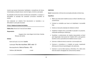 maneira que possam desenvolver habilidades e competências de leitura,           OBJETIVOS
interpretação, produção textual, raciocínio lógico, memória e percepção.
                                                                                Geral: Compreender as formas de escravização praticadas no Brasil atua.
As produções escritas dos alunos servirão para acompanhar os avanços e
dificuldades na aquisição dos conteúdos curriculares envolvidos no              Específicos:
projeto.                                                                               Saber que ainda existe trabalho escravo no Brasil e identificar suas
Será elaborado um relatório final descrevendo os resultados e as                        características.
dificuldades na execução do projeto.                                                   Conhecer as condições que levam um trabalhador à escravidão
TÍTULO: TRABALHO ESCRAVO NO BRASIL                                                      hoje.

                                                                                       Analisar as lutas pela ampliação da cidadania no Brasil.
Público Alvo: Alunos do 1º ano do Ensino Médio
                                                                                       Estabelecer relações entre a escravidão no passado e no presente,
Responsáveis:
                                                                                        analisando semelhanças e diferenças.
                      Anagenes Zani, Inacia Regina Cerchi Nali e Renilda
                                                                                       Possibilitar o conhecimento do trabalho desenvolvido no Brasil
                Marques dos Santos
                                                                                        pela Organização Internacional do Trabalho (OIT) e pelo governo
ESCOLA:                                                                                 brasileiro contra a persistência do trabalho escravo no país;

    Nome da Escola: E.E.E.F.M. Tubarão                                                 Estimular o hábito de leitura e exercitar a comunicação oral;

    Localização: Rua das orquídeas, 2663, setor 01                                     Favorecer a convivência e o trabalho em grupo, respeitando
                                                                                        diferenças de ritmos de aprendizagem e de cada aluno.
    Município/Distrito: Vale do Paraíso – RO
                                                                                       Favorecer o uso da mídia impressa, informática, TV e rádio como
    Telefone: (69) 34641446                 e-mail:                                     fonte de estudo e divulgação dos conhecimentos obtidos.




                                                                           19
 