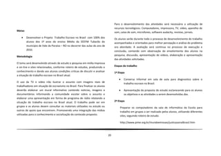 Para o desenvolvimento das atividades será necessária a utilização de
                                                                                   recursos tecnológicos: Computadores, impressora, TV, vídeo, aparelho de
Metas                                                                              som, caixa de som, microfones, software audacity, revistas, jornais.
       Desenvolver o Projeto Trabalho Escravo no Brasil com 100% dos              Os alunos serão durante todo o processo de desenvolvimento do trabalho
        alunos dos 1º anos do ensino Médio da EEEFM Tubarão do                     acompanhados e orientados para melhor percepção e análise do problema
        município de Vale do Paraíso – RO no decorrer das aulas do ano de          ora abordado. A avaliação será continua no processo de execução e
        2010.                                                                      conclusão, contando com observação do envolvimento dos alunos na
Metodologia                                                                        pesquisa, discussão, apresentação de vídeos, elaboração e apresentação
                                                                                   das atividades solicitadas.
O tema será desenvolvido através de estudo e pesquisa em mídia impressa
e on-line e sites relacionados, conforme roteiro de estudos, produzindo o          Etapas do trabalho
conhecimento e dando aos alunos condições criticas de discutir e analisar          1ª Etapa
a situação do trabalho escravo no Brasil atual.
                                                                                         Conversa informal em sala de aula para diagnostico sobre o
O uso da TV e vídeo irão ilustrar o assunto com imagens reais de
                                                                                          trabalho escravo no Brasil.
trabalhadores em situação de escravismo no Brasil. Para finalizar os alunos
deverão elaborar um mural informativo contendo noticias, imagens e                       Apresentação da proposta de estudo esclarecendo para os alunos
documentários informando a comunidade escolar sobre o assunto e                           os objetivos e as atividades a serem desenvolvidas.das.
elaborar uma apresentação em forma de programa de rádio relatando a
situação do trabalho escravo no Brasil atual. O trabalho pode ser em               2ª Etapa
grupos e os alunos devem consultar os materiais utilizados no estudo ou                Preparar os computadores da sala de informática da Escola para
outros de apoio que encontrem. Promovendo uma integração das mídias                    trabalho em grupos a ser realizado pelos alunos, utilizando diferentes
utilizadas para o conhecimento e socialização do conteúdo proposto.                    sites, seguindo roteiro de estudo.

                                                                                       http://www.pime.org.br/mundoemissao/justicasocialbrasil.htm



                                                                              20
 