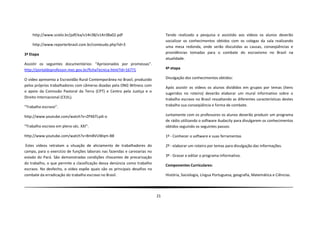 http://www.scielo.br/pdf/ea/v14n38/v14n38a02.pdf                            Tendo realizado a pesquisa e assistido aos vídeos os alunos deverão
                                                                                socializar os conhecimentos obtidos com os colegas da sala realizando
    http://www.reporterbrasil.com.br/conteudo.php?id=3                          uma mesa redonda, onde serão discutidas as causas, conseqüências e
3ª Etapa                                                                        providências tomadas para o combate do escravismo no Brasil na
                                                                                atualidade.
Assistir os seguintes documentários: “Aprisionados por promessas”.
http://portaldoprofessor.mec.gov.br/fichaTecnica.html?id=16771                  4ª etapa

O vídeo apresenta a Escravidão Rural Contemporânea no Brasil, produzido         Divulgação dos conhecimentos obtidos:
pelos próprios trabalhadores com câmeras doadas pela ONG Witness com            Após assistir os vídeos os alunos divididos em grupos por temas (itens
o apoio da Comissão Pastoral da Terra (CPT) e Centro pela Justiça e o
                                                                                sugeridos no roteiro) deverão elaborar um mural informativo sobre o
Direito Internacional (CEJIL).                                                  trabalho escravo no Brasil ressaltando as diferentes características destes
“Trabalho escravo”.                                                             trabalho sua conseqüência e forma de combate.

http://www.youtube.com/watch?v=ZPX6TLydi-o                                      Juntamente com os professores os alunos deverão produzir um programa
                                                                                de rádio utilizando o software Audacity para divulgarem os conhecimentos
“Trabalho escravo em pleno séc. XXI”.                                           obtidos seguindo os seguintes passos:

http://www.youtube.com/watch?v=Bm8VUWqm-B8                                      1º - Conhecer o software e suas ferramentas

 Estes vídeos retratam a situação de aliciamento de trabalhadores do            2º - elaborar um roteiro por temas para divulgação das informações.
campo, para o exercício de funções laborais nas fazendas e carvoarias no
estado do Pará. São demonstradas condições chocantes de precarização            3º - Gravar e editar o programa informativo.
do trabalho, o que permite a classificação dessa denúncia como trabalho
                                                                                Componentes Curriculares:
escravo. No desfecho, o vídeo expõe quais são os principais desafios no
combate da erradicação do trabalho escravo no Brasil.                           História, Sociologia, Língua Portuguesa, geografia, Matemática e Ciências.




                                                                           21
 
